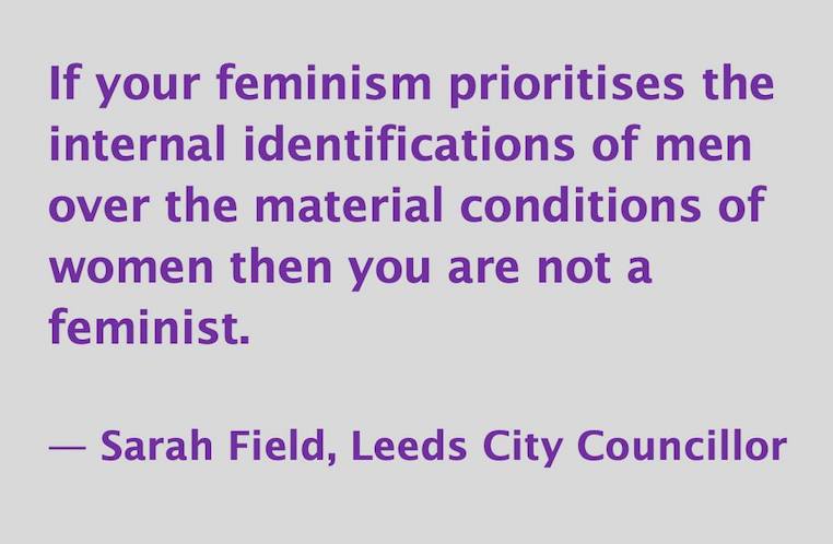 If your feminism prioritizes the feelings of men over the material conditions of women then you are not a feminist.  -- Sarah Field, Leeds City Councillor